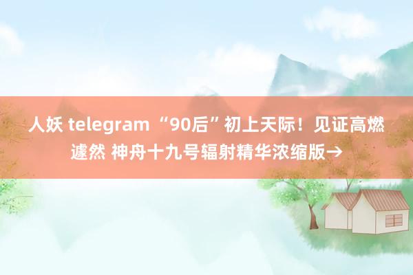 人妖 telegram “90后”初上天际！见证高燃遽然 神舟十九号辐射精华浓缩版→