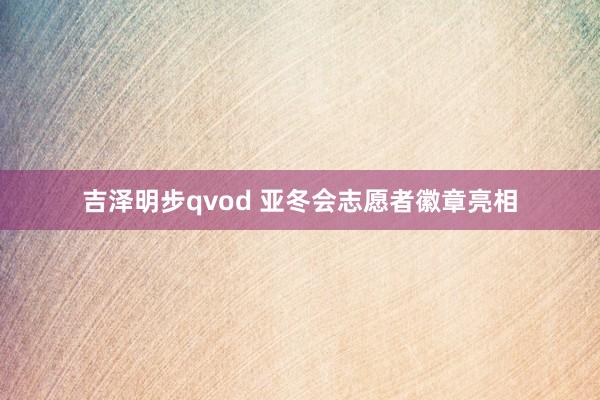 吉泽明步qvod 亚冬会志愿者徽章亮相