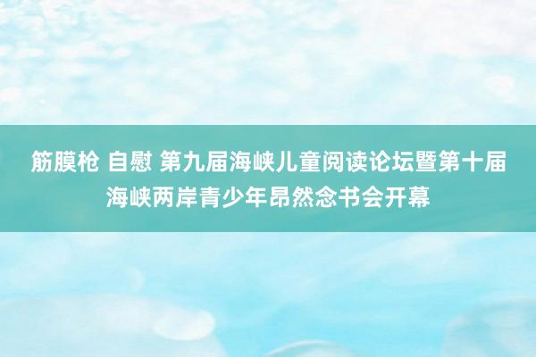 筋膜枪 自慰 第九届海峡儿童阅读论坛暨第十届海峡两岸青少年昂然念书会开幕