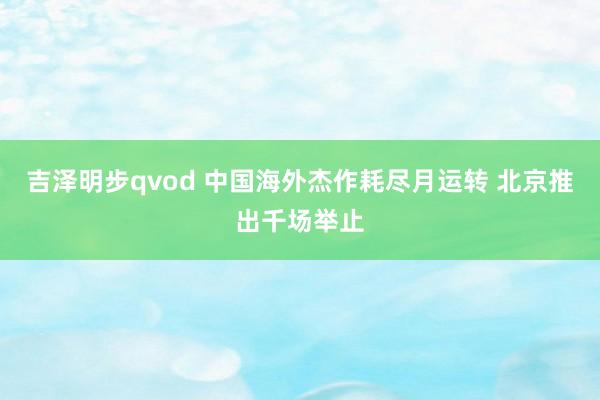 吉泽明步qvod 中国海外杰作耗尽月运转 北京推出千场举止