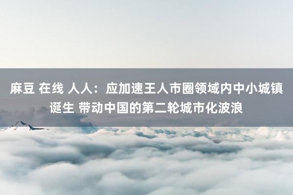 麻豆 在线 人人：应加速王人市圈领域内中小城镇诞生 带动中国的第二轮城市化波浪