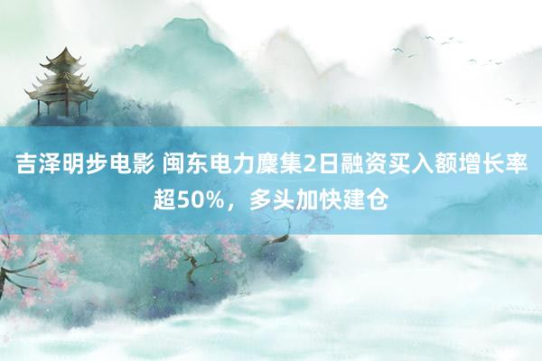 吉泽明步电影 闽东电力麇集2日融资买入额增长率超50%，多头加快建仓