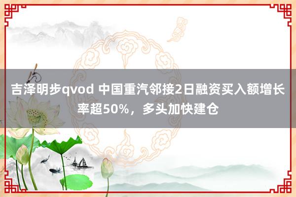 吉泽明步qvod 中国重汽邻接2日融资买入额增长率超50%，多头加快建仓