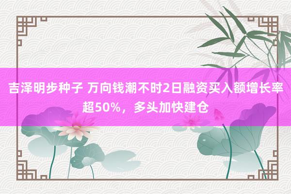 吉泽明步种子 万向钱潮不时2日融资买入额增长率超50%，多头加快建仓