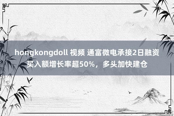 hongkongdoll 视频 通富微电承接2日融资买入额增长率超50%，多头加快建仓