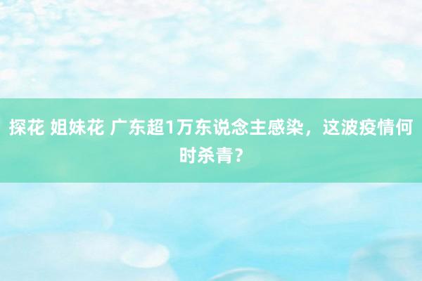 探花 姐妹花 广东超1万东说念主感染，这波疫情何时杀青？