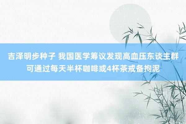 吉泽明步种子 我国医学筹议发现高血压东谈主群可通过每天半杯咖啡或4杯茶戒备拘泥