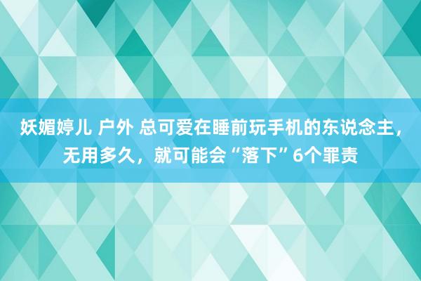 妖媚婷儿 户外 总可爱在睡前玩手机的东说念主，无用多久，就可能会“落下”6个罪责