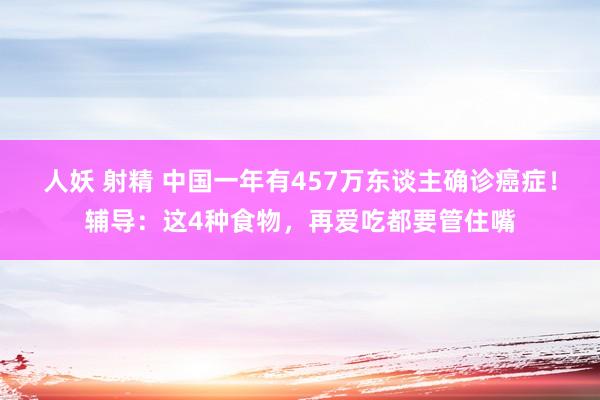 人妖 射精 中国一年有457万东谈主确诊癌症！辅导：这4种食物，再爱吃都要管住嘴