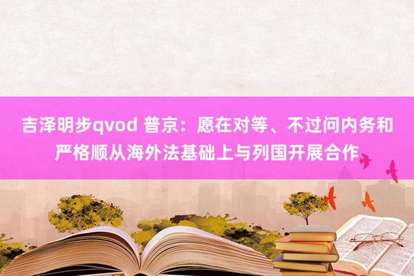 吉泽明步qvod 普京：愿在对等、不过问内务和严格顺从海外法基础上与列国开展合作