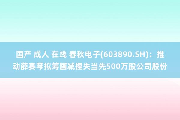 国产 成人 在线 春秋电子(603890.SH)：推动薛赛琴拟筹画减捏失当先500万股公司股份