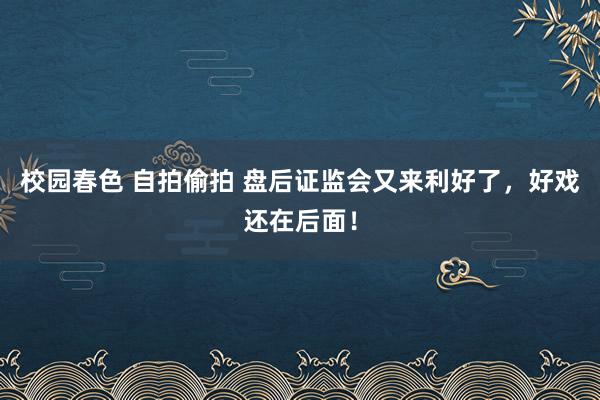 校园春色 自拍偷拍 盘后证监会又来利好了，好戏还在后面！