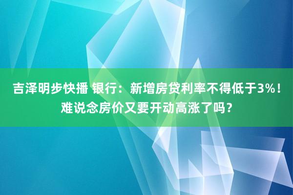 吉泽明步快播 银行：新增房贷利率不得低于3%！难说念房价又要开动高涨了吗？