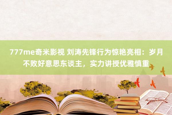 777me奇米影视 刘涛先锋行为惊艳亮相：岁月不败好意思东谈主，实力讲授优雅慎重