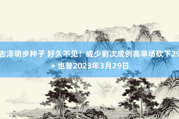 吉泽明步种子 好久不见！威少前次成例赛单场砍下29+ 也曾2023年3月29日