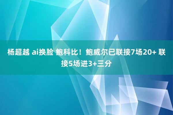 杨超越 ai换脸 鲍科比！鲍威尔已联接7场20+ 联接5场进3+三分