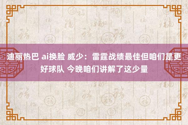 迪丽热巴 ai换脸 威少：雷霆战绩最佳但咱们是更好球队 今晚咱们讲解了这少量