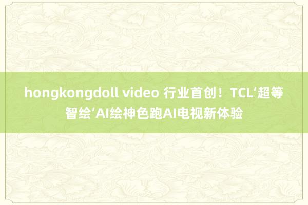 hongkongdoll video 行业首创！TCL‘超等智绘’AI绘神色跑AI电视新体验