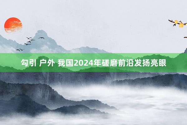 勾引 户外 我国2024年磋磨前沿发扬亮眼