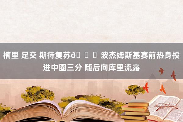 楠里 足交 期待复苏📈波杰姆斯基赛前热身投进中圈三分 随后向库里流露