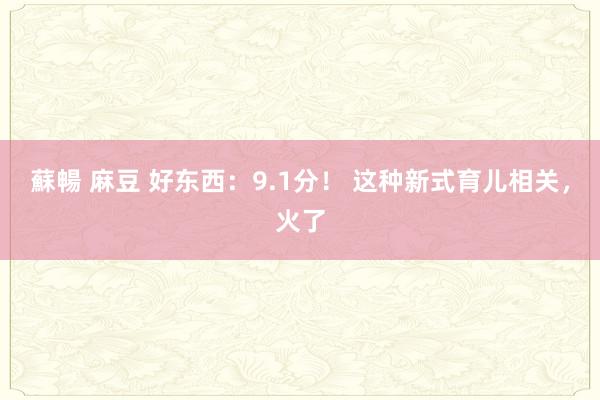 蘇暢 麻豆 好东西：9.1分！ 这种新式育儿相关，火了