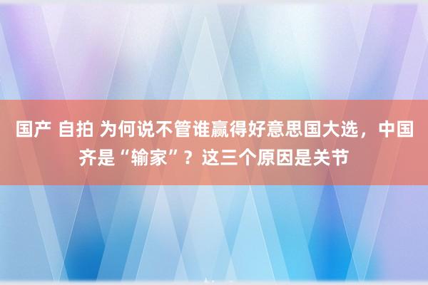 国产 自拍 为何说不管谁赢得好意思国大选，中国齐是“输家”？这三个原因是关节