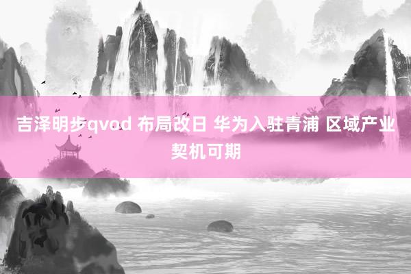 吉泽明步qvod 布局改日 华为入驻青浦 区域产业契机可期