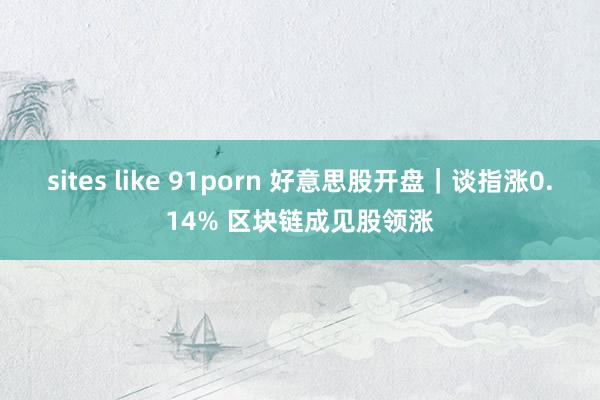 sites like 91porn 好意思股开盘｜谈指涨0.14% 区块链成见股领涨