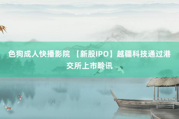 色狗成人快播影院 【新股IPO】越疆科技通过港交所上市聆讯