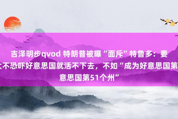 吉泽明步qvod 特朗普被曝“面斥”特鲁多：要是加拿大不恐吓好意思国就活不下去，不如“成为好意思国第51个州”