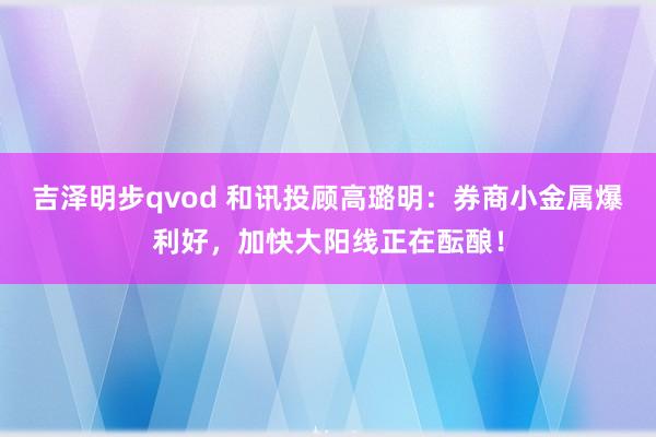 吉泽明步qvod 和讯投顾高璐明：券商小金属爆利好，加快大阳线正在酝酿！