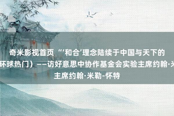 奇米影视首页 “‘和合’理念陆续于中国与天下的往返”（环球热门）——访好意思中协作基金会实验主席约翰·米勒-怀特