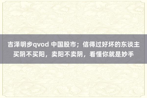 吉泽明步qvod 中国股市；信得过好坏的东谈主买阴不买阳，卖阳不卖阴，看懂你就是妙手