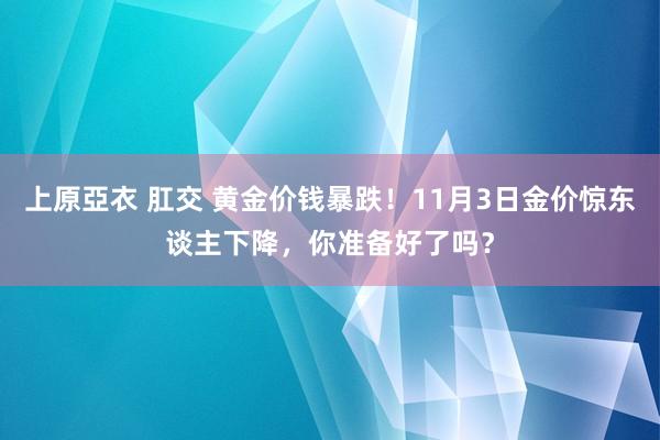 上原亞衣 肛交 黄金价钱暴跌！11月3日金价惊东谈主下降，你准备好了吗？