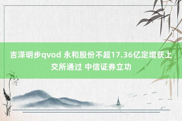 吉泽明步qvod 永和股份不超17.36亿定增获上交所通过 中信证券立功