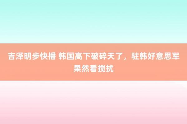 吉泽明步快播 韩国高下破碎天了，驻韩好意思军果然看搅扰