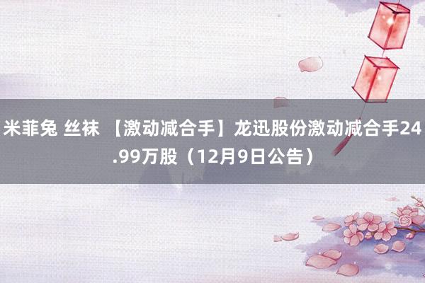 米菲兔 丝袜 【激动减合手】龙迅股份激动减合手24.99万股（12月9日公告）