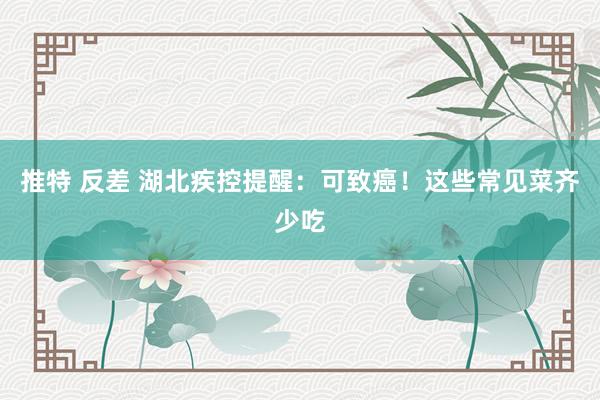 推特 反差 湖北疾控提醒：可致癌！这些常见菜齐少吃