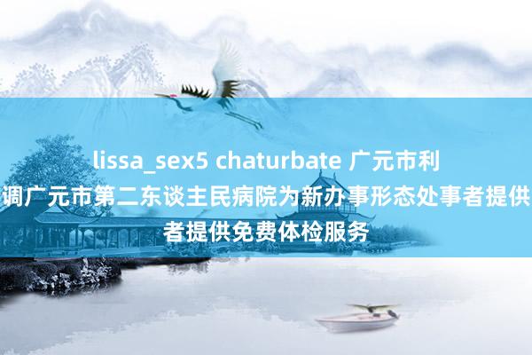 lissa_sex5 chaturbate 广元市利州区总工会协调广元市第二东谈主民病院为新办事形态处事者提供免费体检服务