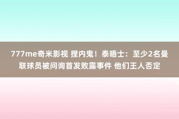 777me奇米影视 捏内鬼！泰晤士：至少2名曼联球员被问询首发败露事件 他们王人否定