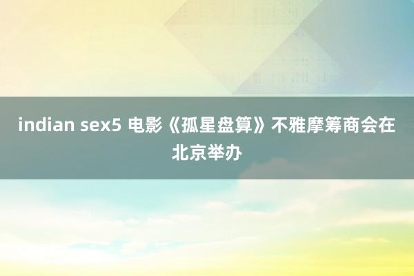 indian sex5 电影《孤星盘算》不雅摩筹商会在北京举办