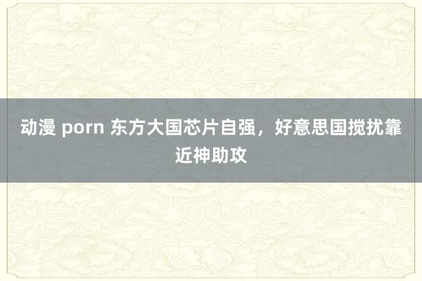 动漫 porn 东方大国芯片自强，好意思国搅扰靠近神助攻