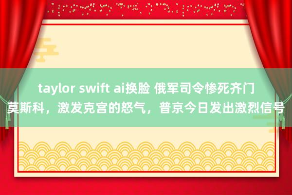 taylor swift ai换脸 俄军司令惨死齐门莫斯科，激发克宫的怒气，普京今日发出激烈信号