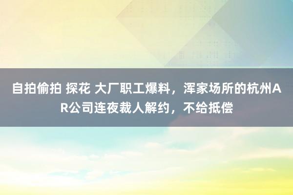 自拍偷拍 探花 大厂职工爆料，浑家场所的杭州AR公司连夜裁人解约，不给抵偿