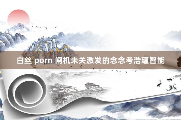 白丝 porn 闸机未关激发的念念考浩蕴智能