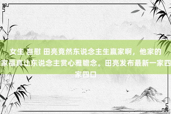 女生 自慰 田亮竟然东说念主生赢家啊，他家的全家福真让东说念主赏心雅瞻念。田亮发布最新一家四口