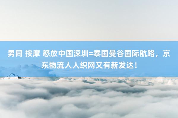 男同 按摩 怒放中国深圳=泰国曼谷国际航路，京东物流人人织网又有新发达！