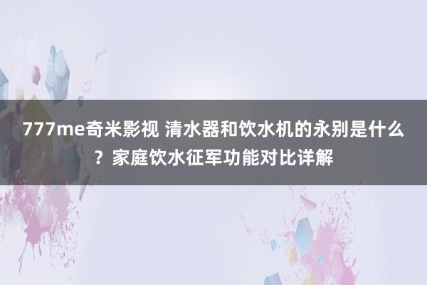 777me奇米影视 清水器和饮水机的永别是什么？家庭饮水征军功能对比详解