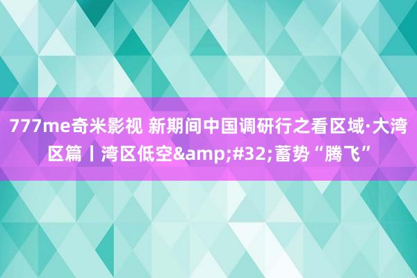 777me奇米影视 新期间中国调研行之看区域·大湾区篇丨湾区低空&#32;蓄势“腾飞”