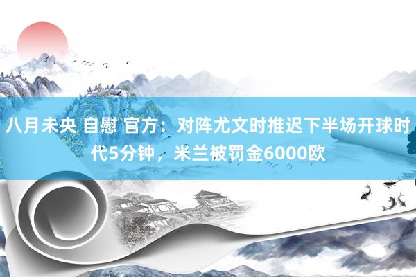 八月未央 自慰 官方：对阵尤文时推迟下半场开球时代5分钟，米兰被罚金6000欧